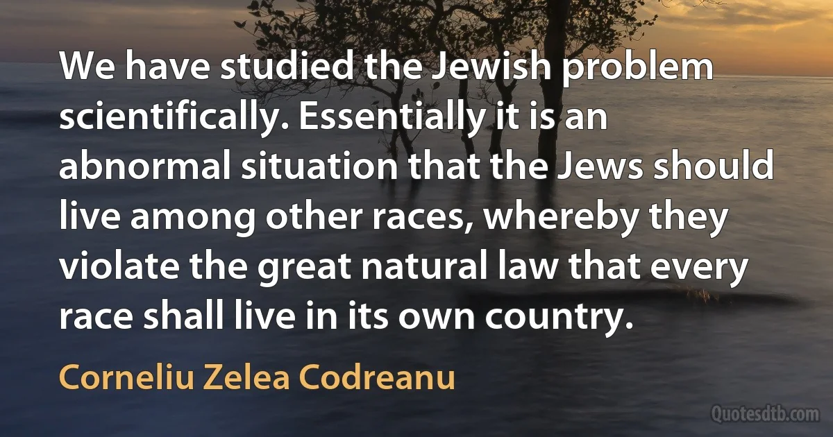 We have studied the Jewish problem scientifically. Essentially it is an abnormal situation that the Jews should live among other races, whereby they violate the great natural law that every race shall live in its own country. (Corneliu Zelea Codreanu)