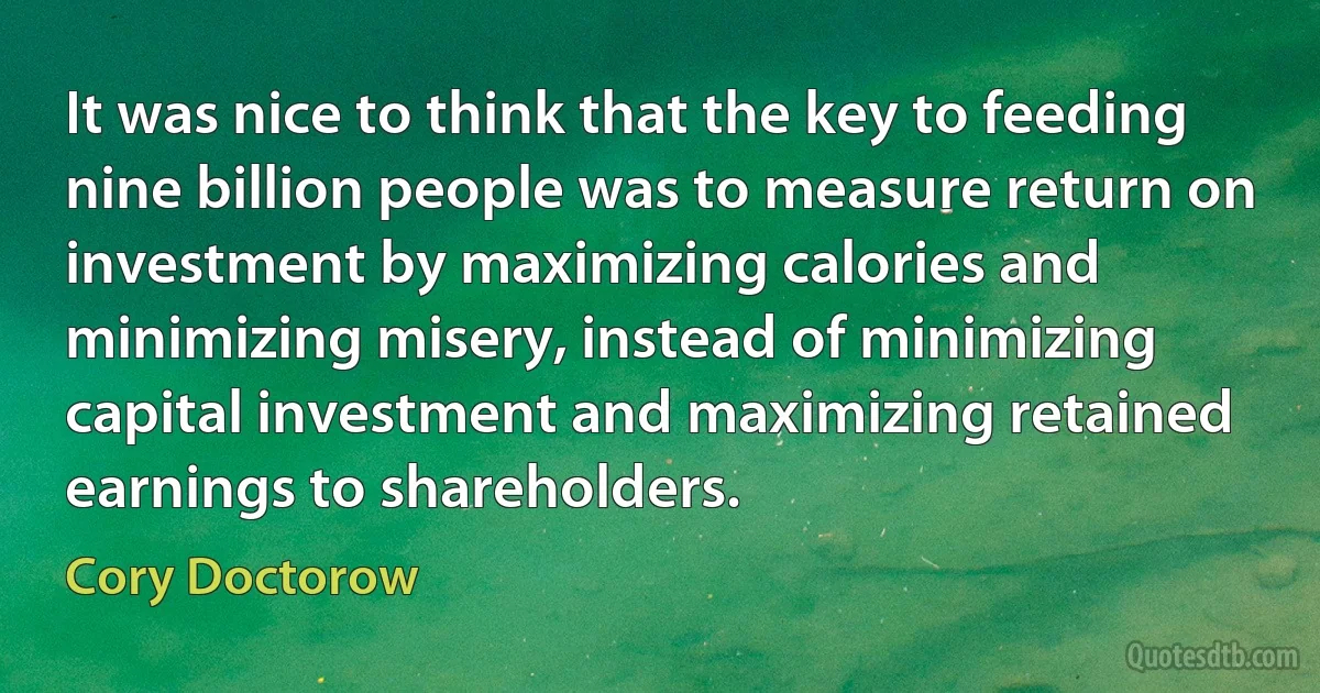 It was nice to think that the key to feeding nine billion people was to measure return on investment by maximizing calories and minimizing misery, instead of minimizing capital investment and maximizing retained earnings to shareholders. (Cory Doctorow)