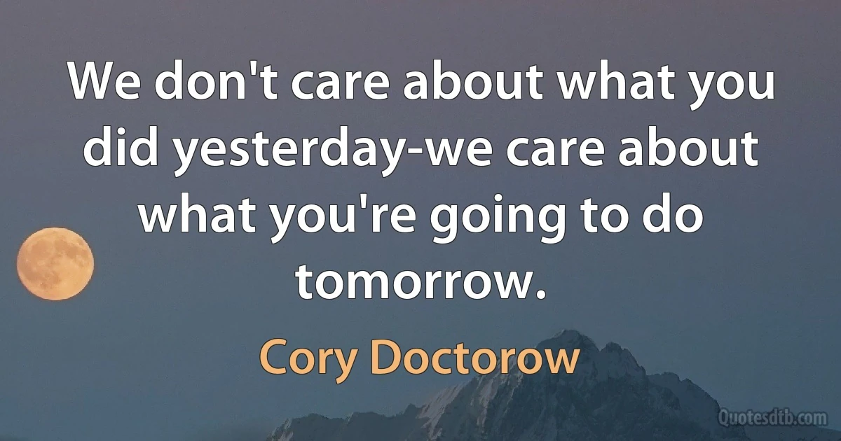 We don't care about what you did yesterday-we care about what you're going to do tomorrow. (Cory Doctorow)