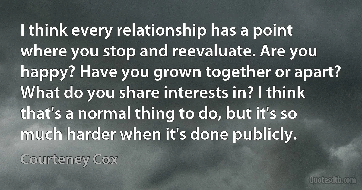 I think every relationship has a point where you stop and reevaluate. Are you happy? Have you grown together or apart? What do you share interests in? I think that's a normal thing to do, but it's so much harder when it's done publicly. (Courteney Cox)