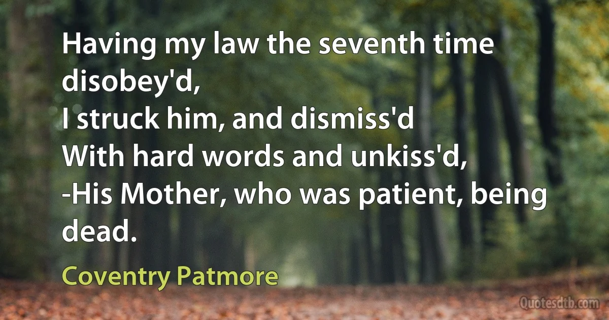 Having my law the seventh time disobey'd,
I struck him, and dismiss'd
With hard words and unkiss'd,
-His Mother, who was patient, being dead. (Coventry Patmore)