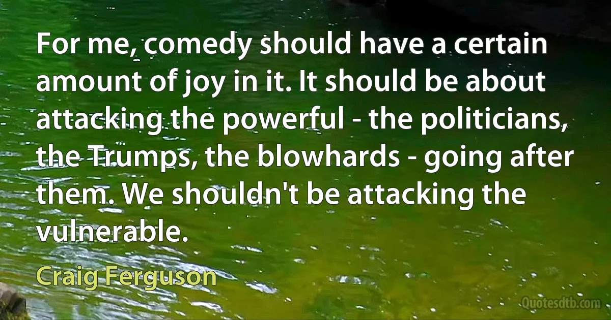 For me, comedy should have a certain amount of joy in it. It should be about attacking the powerful - the politicians, the Trumps, the blowhards - going after them. We shouldn't be attacking the vulnerable. (Craig Ferguson)