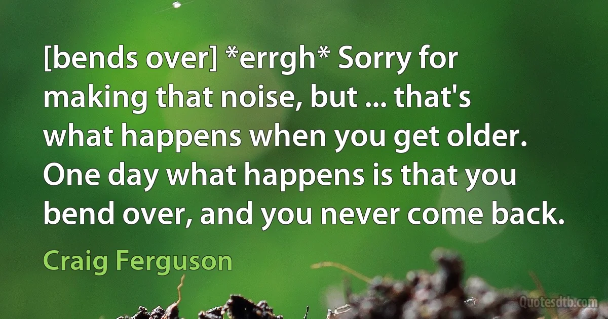 [bends over] *errgh* Sorry for making that noise, but ... that's what happens when you get older. One day what happens is that you bend over, and you never come back. (Craig Ferguson)