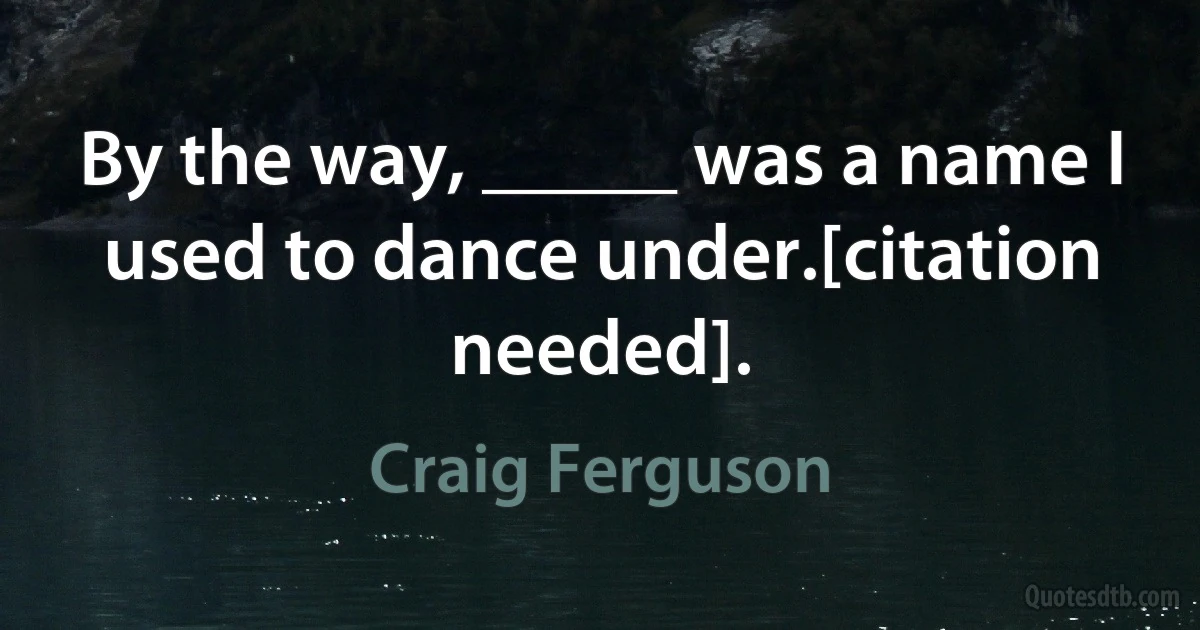 By the way, _____ was a name I used to dance under.[citation needed]. (Craig Ferguson)