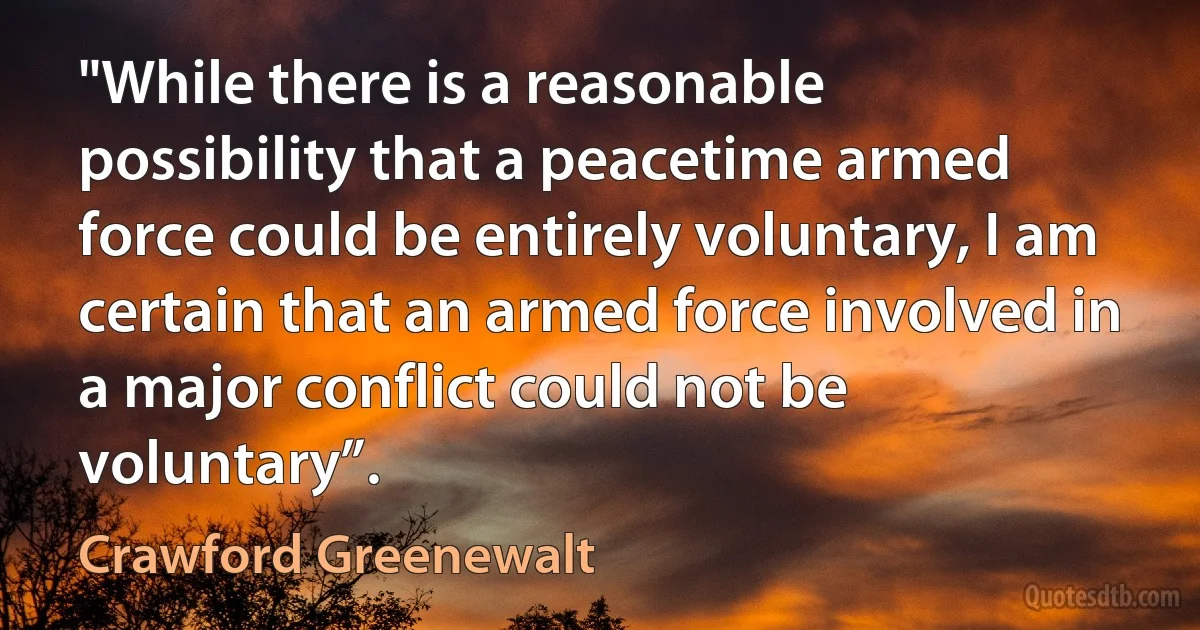 "While there is a reasonable possibility that a peacetime armed force could be entirely voluntary, I am certain that an armed force involved in a major conflict could not be voluntary”. (Crawford Greenewalt)