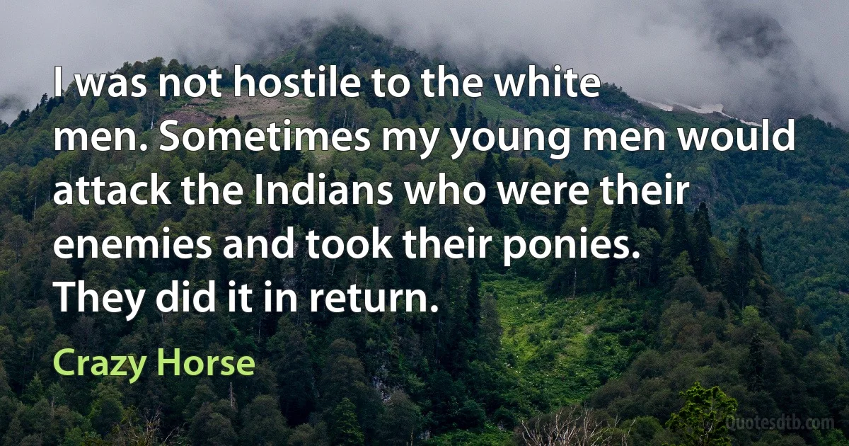 I was not hostile to the white men. Sometimes my young men would attack the Indians who were their enemies and took their ponies. They did it in return. (Crazy Horse)