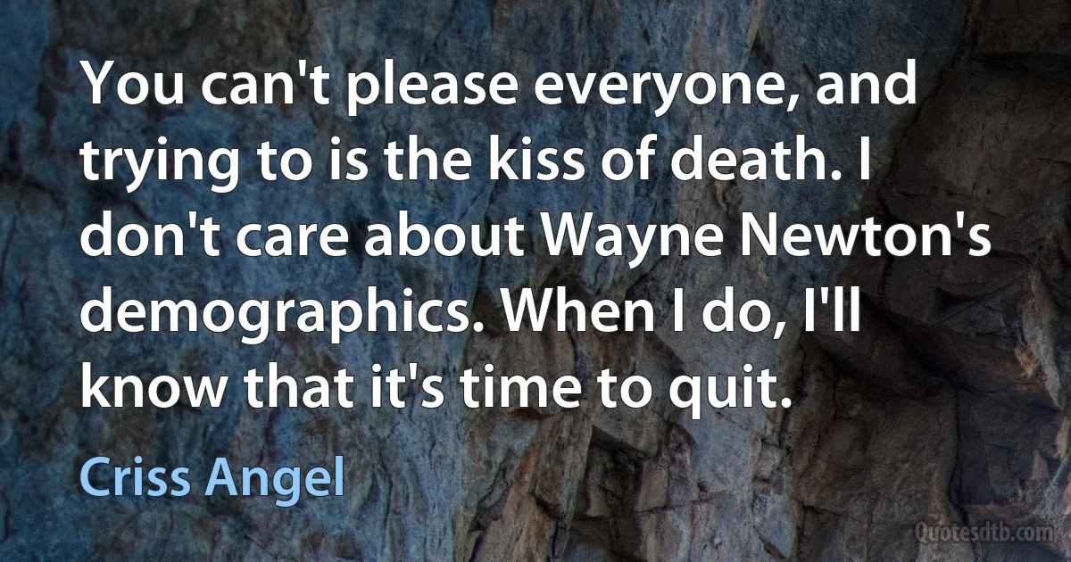 You can't please everyone, and trying to is the kiss of death. I don't care about Wayne Newton's demographics. When I do, I'll know that it's time to quit. (Criss Angel)