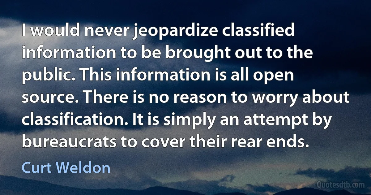 I would never jeopardize classified information to be brought out to the public. This information is all open source. There is no reason to worry about classification. It is simply an attempt by bureaucrats to cover their rear ends. (Curt Weldon)