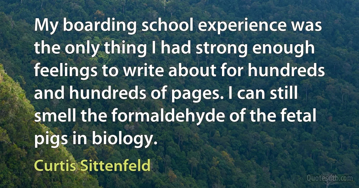 My boarding school experience was the only thing I had strong enough feelings to write about for hundreds and hundreds of pages. I can still smell the formaldehyde of the fetal pigs in biology. (Curtis Sittenfeld)