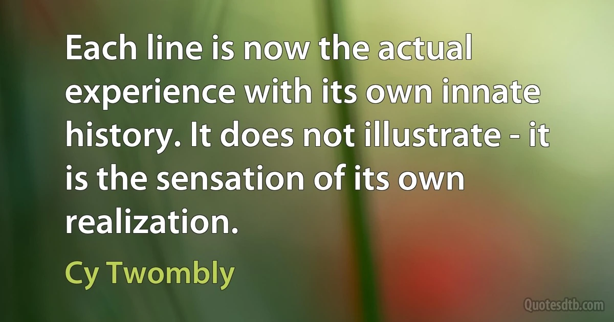 Each line is now the actual experience with its own innate history. It does not illustrate - it is the sensation of its own realization. (Cy Twombly)