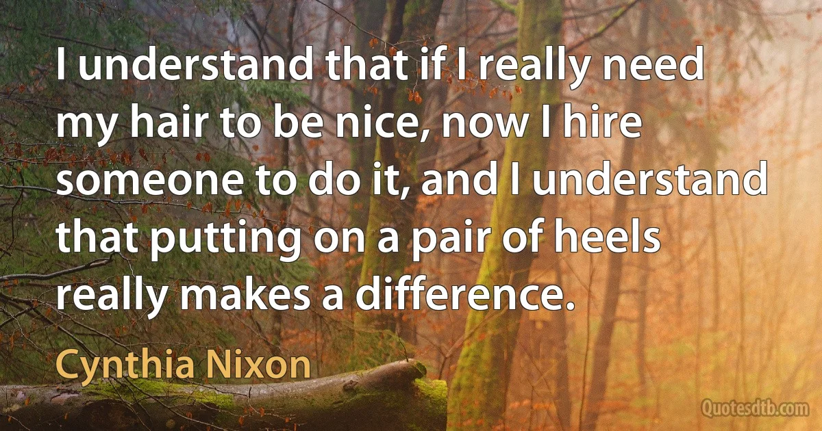 I understand that if I really need my hair to be nice, now I hire someone to do it, and I understand that putting on a pair of heels really makes a difference. (Cynthia Nixon)