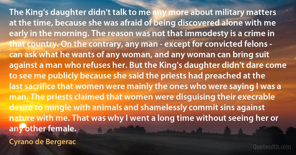 The King's daughter didn't talk to me any more about military matters at the time, because she was afraid of being discovered alone with me early in the morning. The reason was not that immodesty is a crime in that country. On the contrary, any man - except for convicted felons - can ask what he wants of any woman, and any woman can bring suit against a man who refuses her. But the King's daughter didn't dare come to see me publicly because she said the priests had preached at the last sacrifice that women were mainly the ones who were saying I was a man. The priests claimed that women were disguising their execrable desire to mingle with animals and shamelessly commit sins against nature with me. That was why I went a long time without seeing her or any other female. (Cyrano de Bergerac)