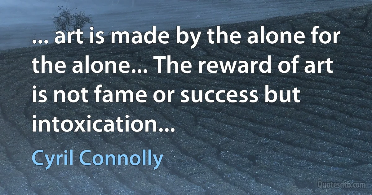 ... art is made by the alone for the alone... The reward of art is not fame or success but intoxication... (Cyril Connolly)