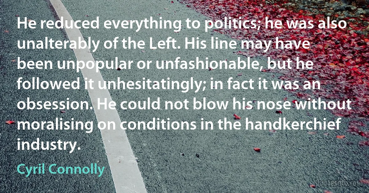 He reduced everything to politics; he was also unalterably of the Left. His line may have been unpopular or unfashionable, but he followed it unhesitatingly; in fact it was an obsession. He could not blow his nose without moralising on conditions in the handkerchief industry. (Cyril Connolly)