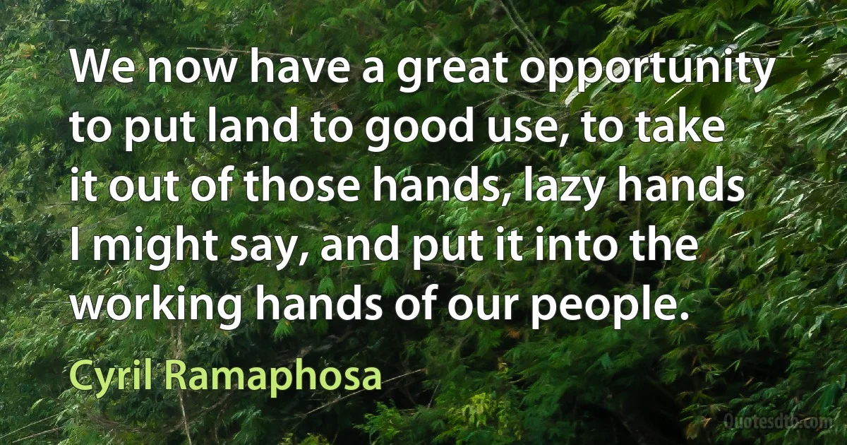 We now have a great opportunity to put land to good use, to take it out of those hands, lazy hands I might say, and put it into the working hands of our people. (Cyril Ramaphosa)