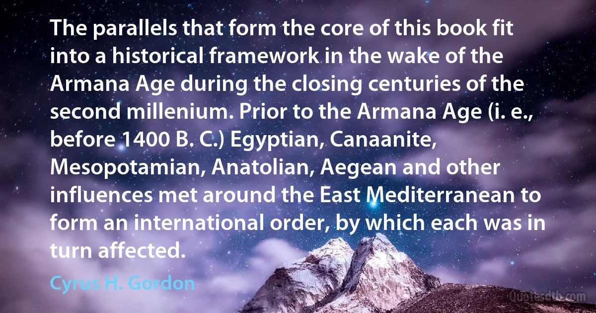 The parallels that form the core of this book fit into a historical framework in the wake of the Armana Age during the closing centuries of the second millenium. Prior to the Armana Age (i. e., before 1400 B. C.) Egyptian, Canaanite, Mesopotamian, Anatolian, Aegean and other influences met around the East Mediterranean to form an international order, by which each was in turn affected. (Cyrus H. Gordon)