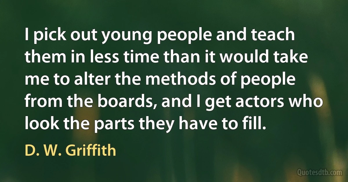 I pick out young people and teach them in less time than it would take me to alter the methods of people from the boards, and I get actors who look the parts they have to fill. (D. W. Griffith)