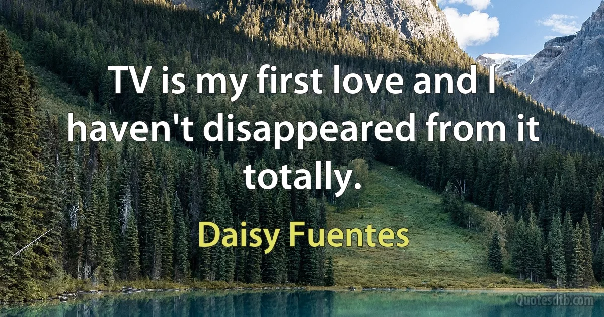 TV is my first love and I haven't disappeared from it totally. (Daisy Fuentes)