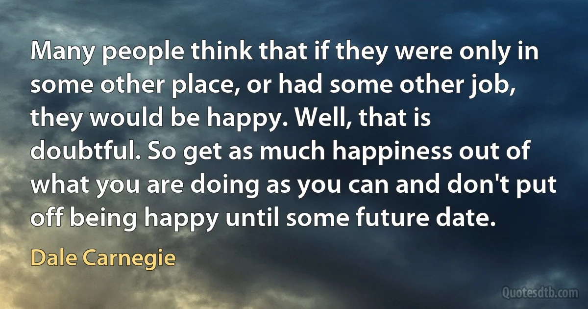 Many people think that if they were only in some other place, or had some other job, they would be happy. Well, that is doubtful. So get as much happiness out of what you are doing as you can and don't put off being happy until some future date. (Dale Carnegie)