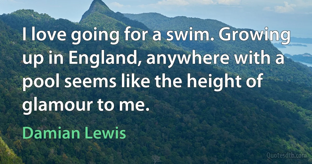 I love going for a swim. Growing up in England, anywhere with a pool seems like the height of glamour to me. (Damian Lewis)