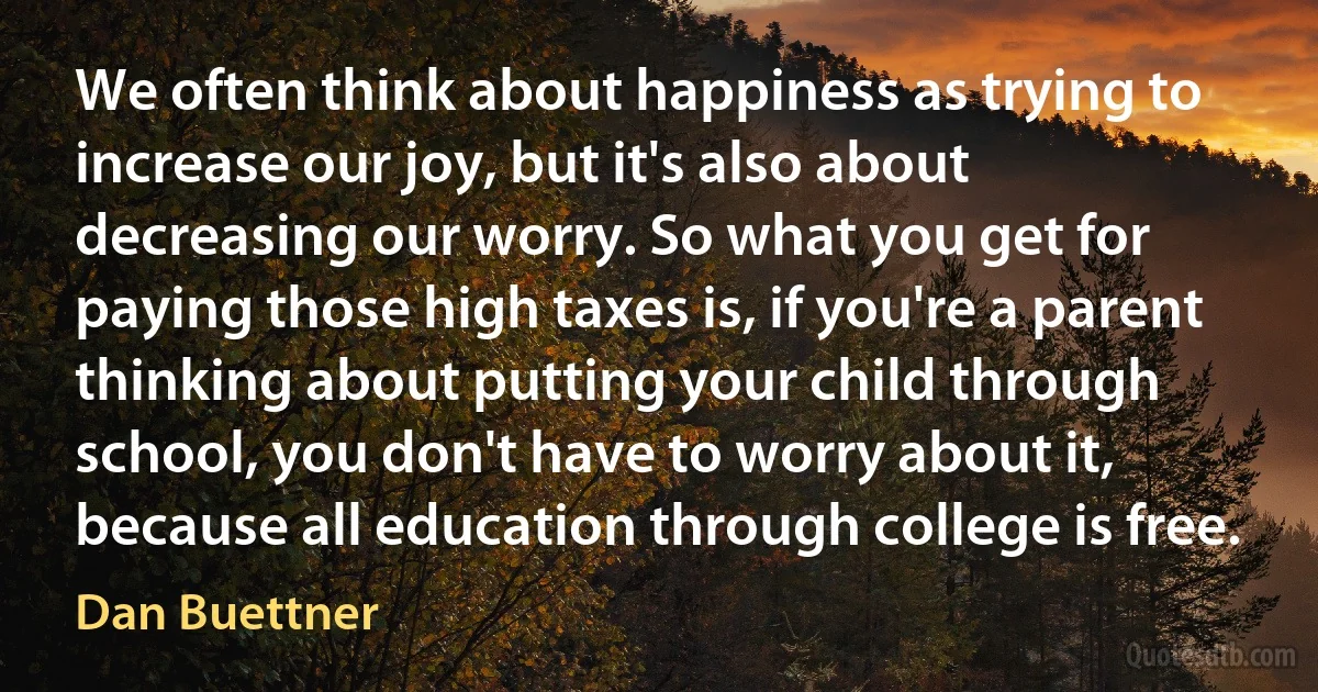 We often think about happiness as trying to increase our joy, but it's also about decreasing our worry. So what you get for paying those high taxes is, if you're a parent thinking about putting your child through school, you don't have to worry about it, because all education through college is free. (Dan Buettner)