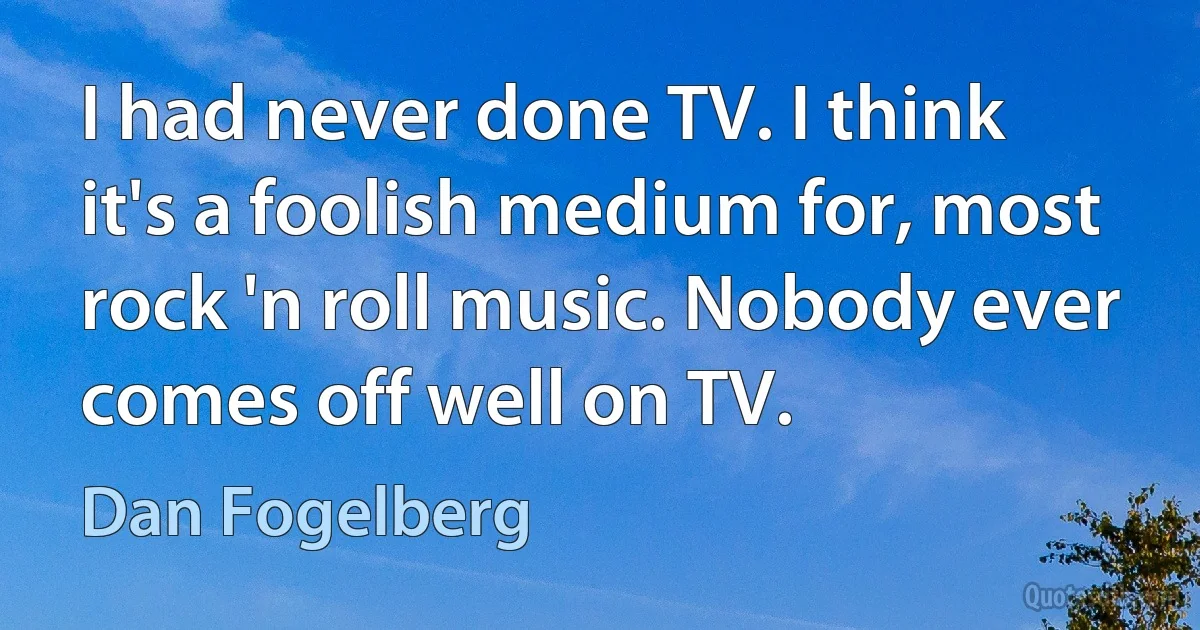 I had never done TV. I think it's a foolish medium for, most rock 'n roll music. Nobody ever comes off well on TV. (Dan Fogelberg)