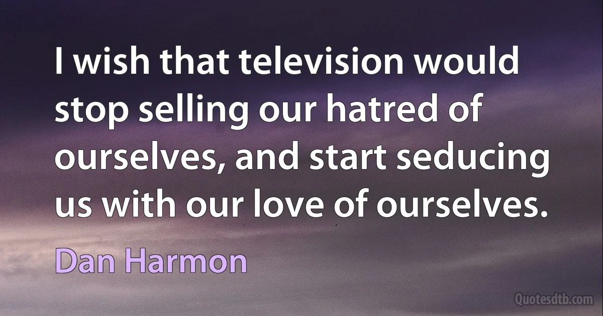 I wish that television would stop selling our hatred of ourselves, and start seducing us with our love of ourselves. (Dan Harmon)