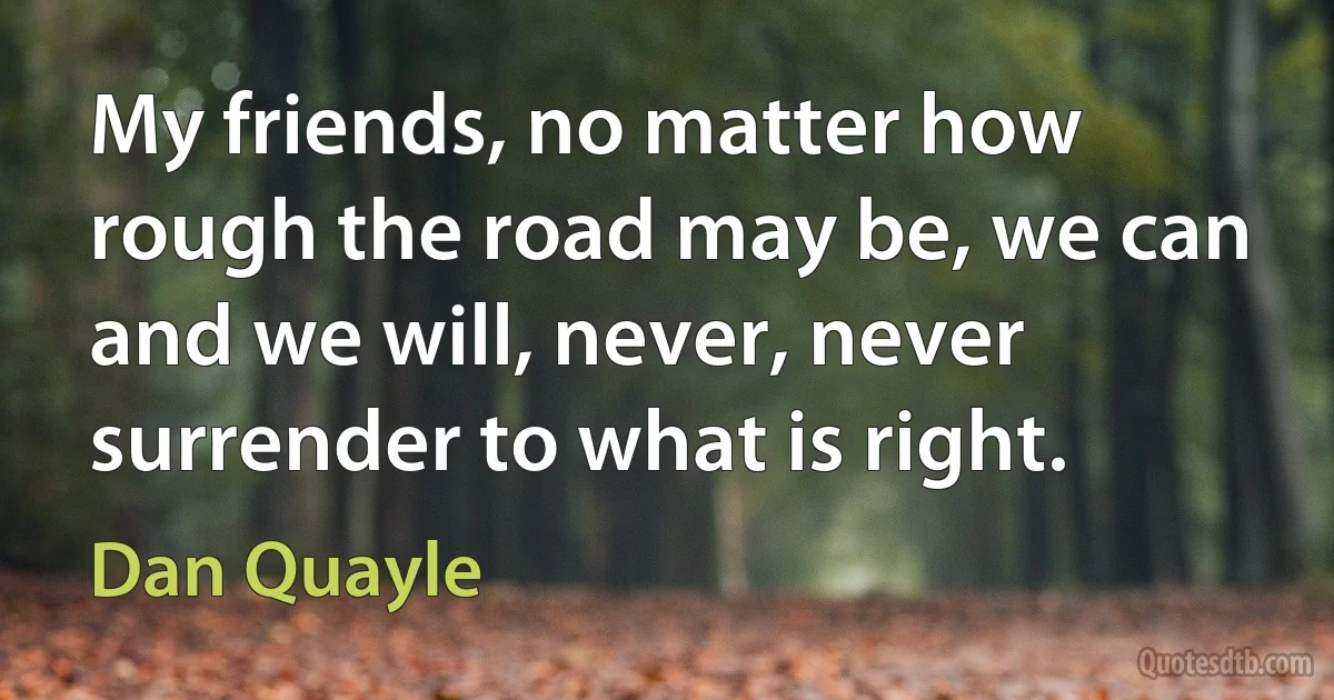 My friends, no matter how rough the road may be, we can and we will, never, never surrender to what is right. (Dan Quayle)