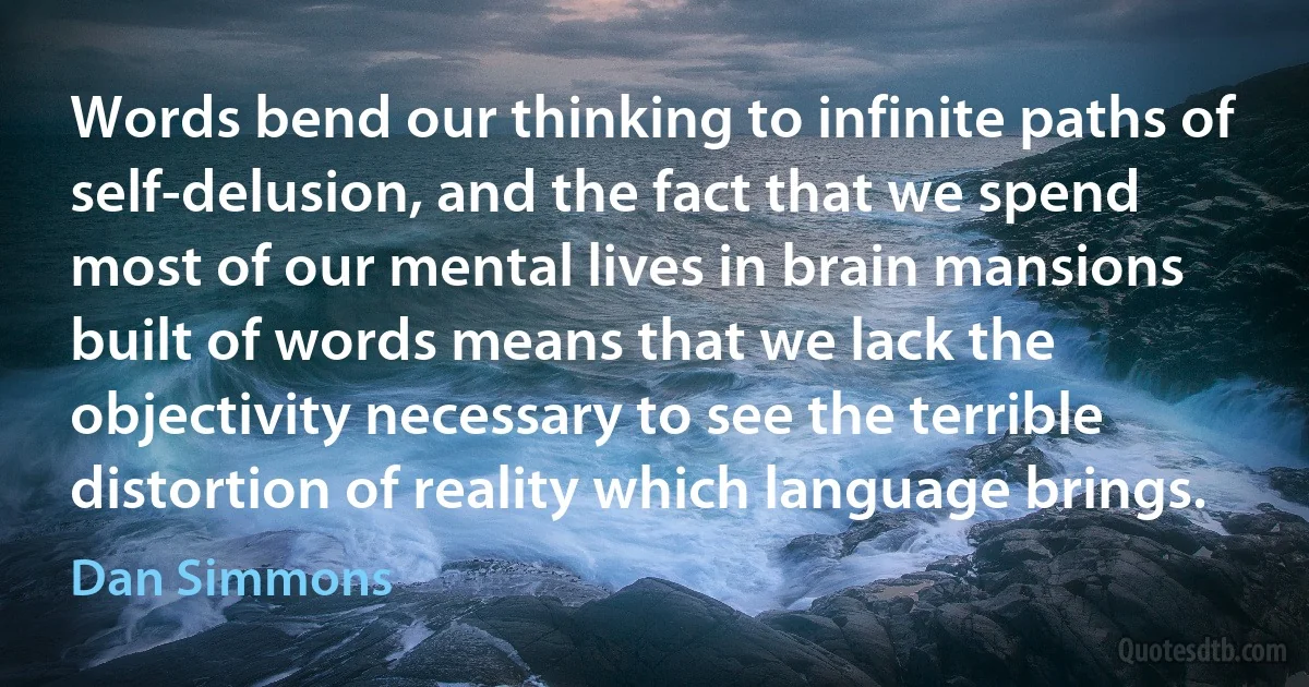 Words bend our thinking to infinite paths of self-delusion, and the fact that we spend most of our mental lives in brain mansions built of words means that we lack the objectivity necessary to see the terrible distortion of reality which language brings. (Dan Simmons)