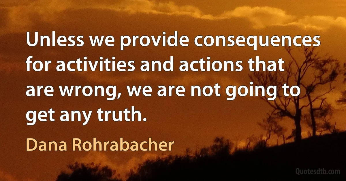 Unless we provide consequences for activities and actions that are wrong, we are not going to get any truth. (Dana Rohrabacher)