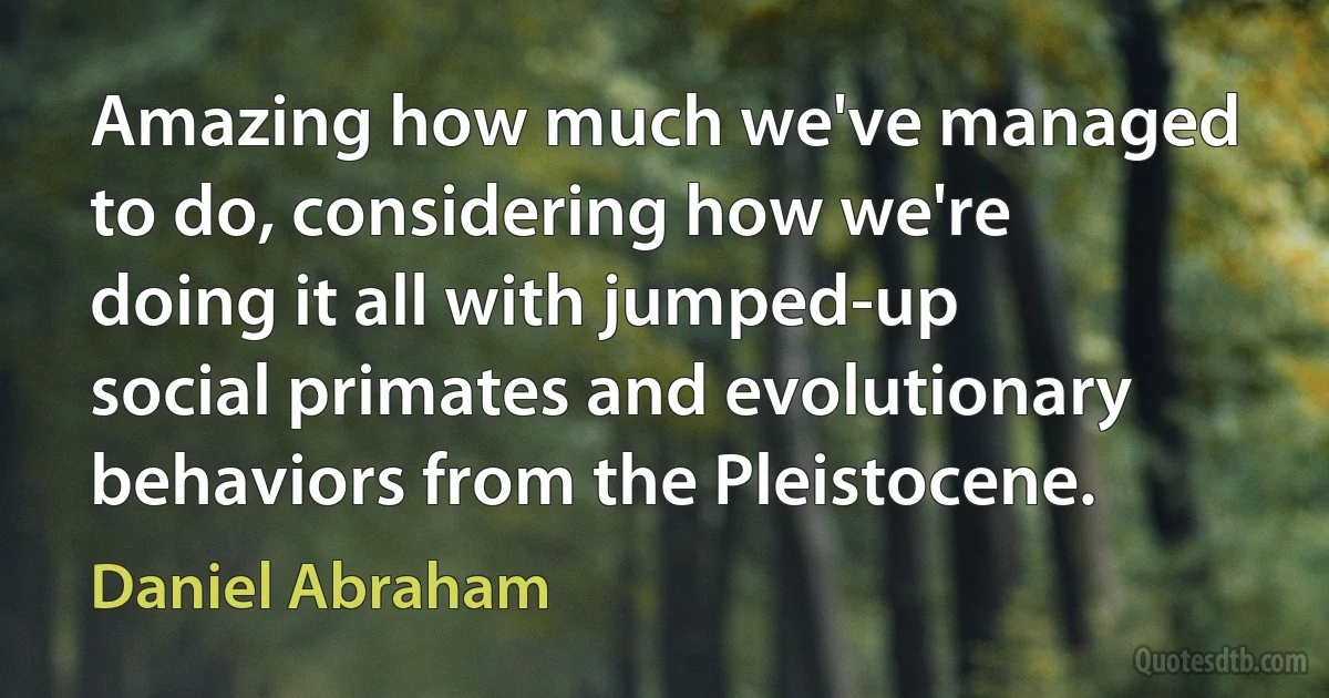 Amazing how much we've managed to do, considering how we're doing it all with jumped-up social primates and evolutionary behaviors from the Pleistocene. (Daniel Abraham)