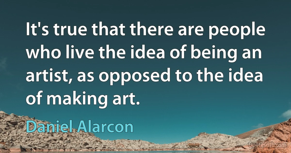 It's true that there are people who live the idea of being an artist, as opposed to the idea of making art. (Daniel Alarcon)