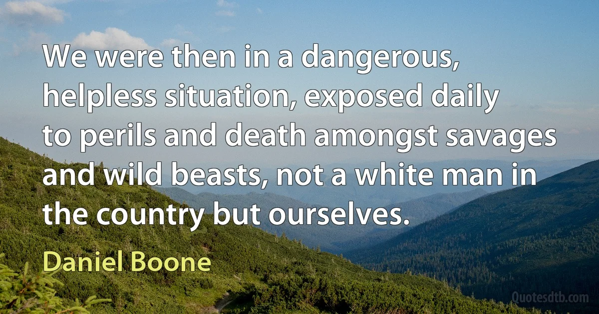 We were then in a dangerous, helpless situation, exposed daily to perils and death amongst savages and wild beasts, not a white man in the country but ourselves. (Daniel Boone)