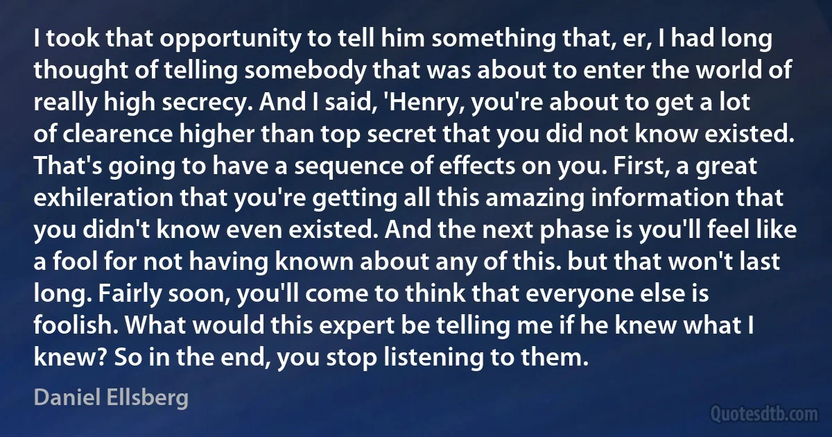 I took that opportunity to tell him something that, er, I had long thought of telling somebody that was about to enter the world of really high secrecy. And I said, 'Henry, you're about to get a lot of clearence higher than top secret that you did not know existed. That's going to have a sequence of effects on you. First, a great exhileration that you're getting all this amazing information that you didn't know even existed. And the next phase is you'll feel like a fool for not having known about any of this. but that won't last long. Fairly soon, you'll come to think that everyone else is foolish. What would this expert be telling me if he knew what I knew? So in the end, you stop listening to them. (Daniel Ellsberg)