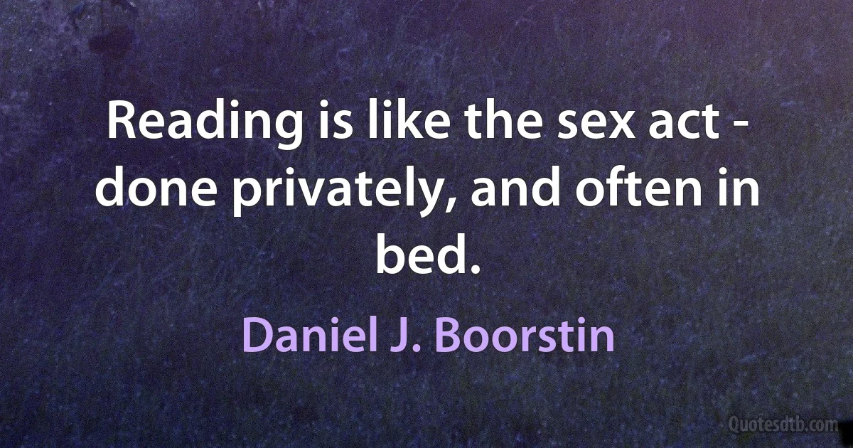 Reading is like the sex act - done privately, and often in bed. (Daniel J. Boorstin)