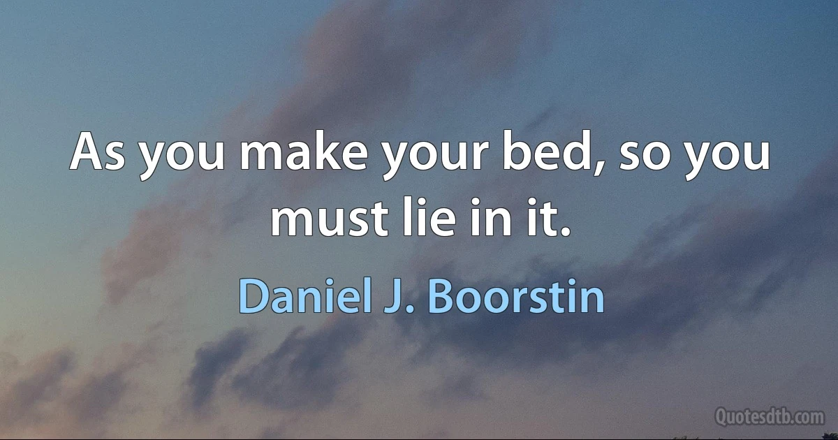 As you make your bed, so you must lie in it. (Daniel J. Boorstin)