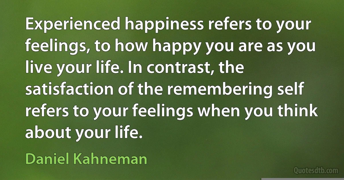 Experienced happiness refers to your feelings, to how happy you are as you live your life. In contrast, the satisfaction of the remembering self refers to your feelings when you think about your life. (Daniel Kahneman)