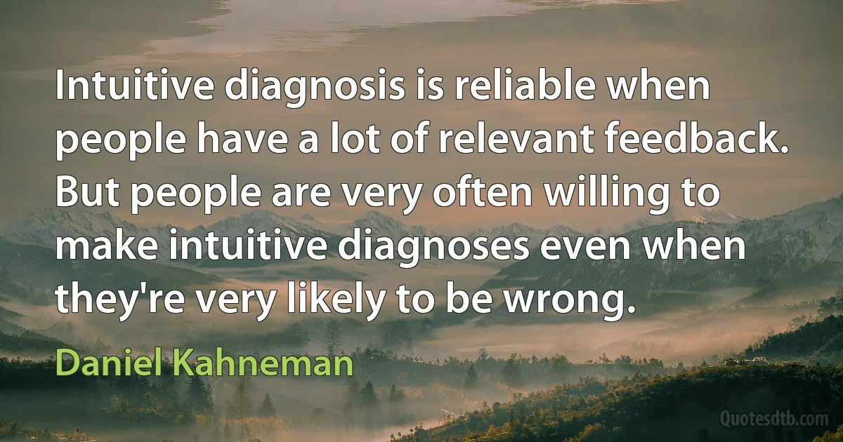 Intuitive diagnosis is reliable when people have a lot of relevant feedback. But people are very often willing to make intuitive diagnoses even when they're very likely to be wrong. (Daniel Kahneman)