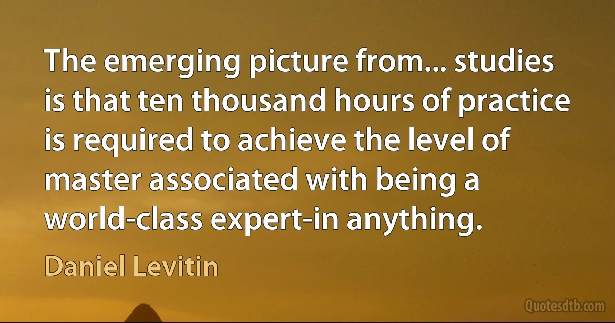 The emerging picture from... studies is that ten thousand hours of practice is required to achieve the level of master associated with being a world-class expert-in anything. (Daniel Levitin)