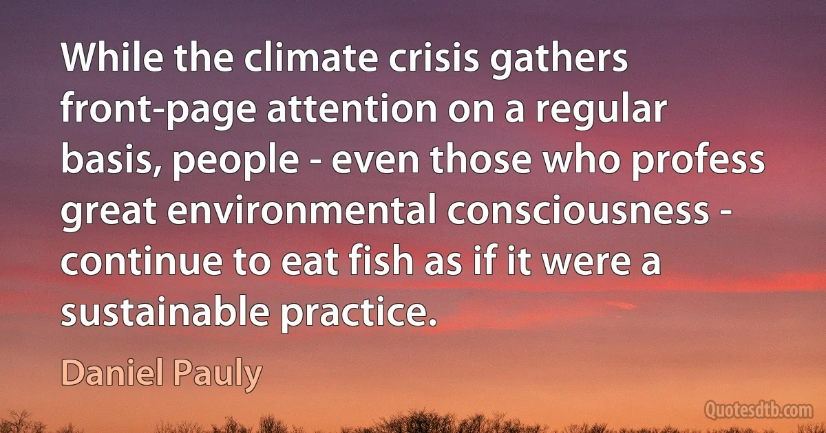 While the climate crisis gathers front-page attention on a regular basis, people - even those who profess great environmental consciousness - continue to eat fish as if it were a sustainable practice. (Daniel Pauly)