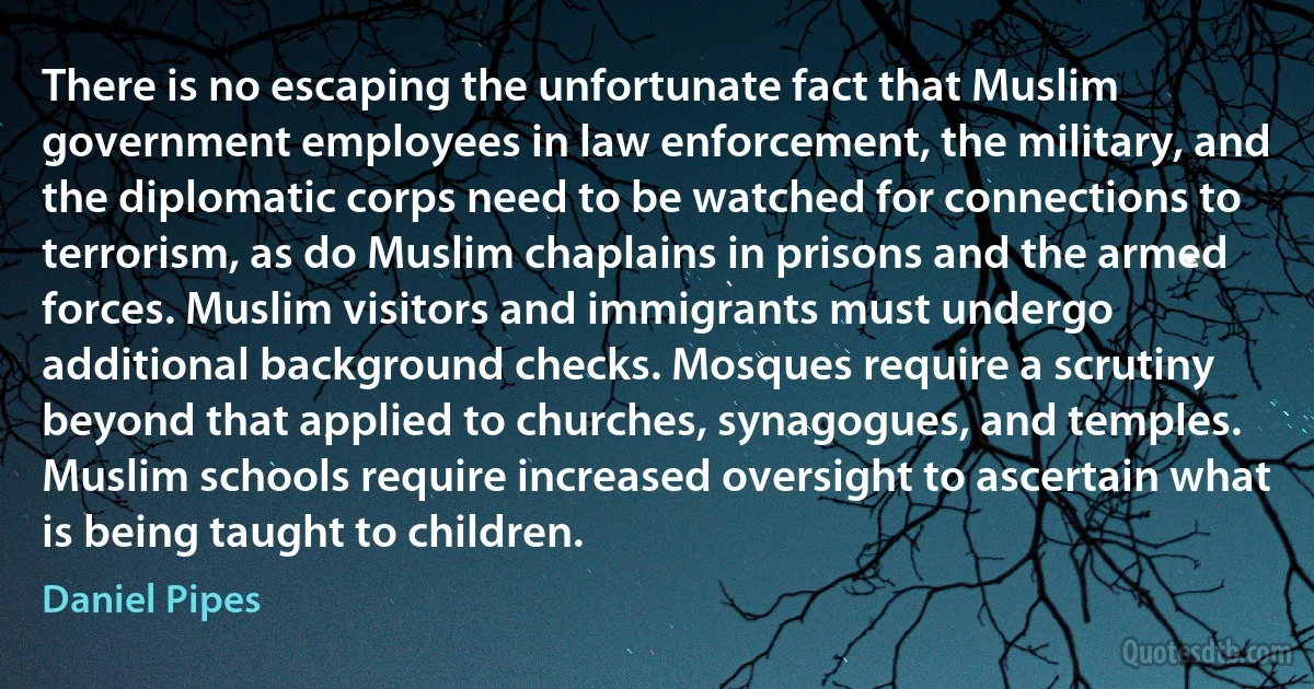 There is no escaping the unfortunate fact that Muslim government employees in law enforcement, the military, and the diplomatic corps need to be watched for connections to terrorism, as do Muslim chaplains in prisons and the armed forces. Muslim visitors and immigrants must undergo additional background checks. Mosques require a scrutiny beyond that applied to churches, synagogues, and temples. Muslim schools require increased oversight to ascertain what is being taught to children. (Daniel Pipes)