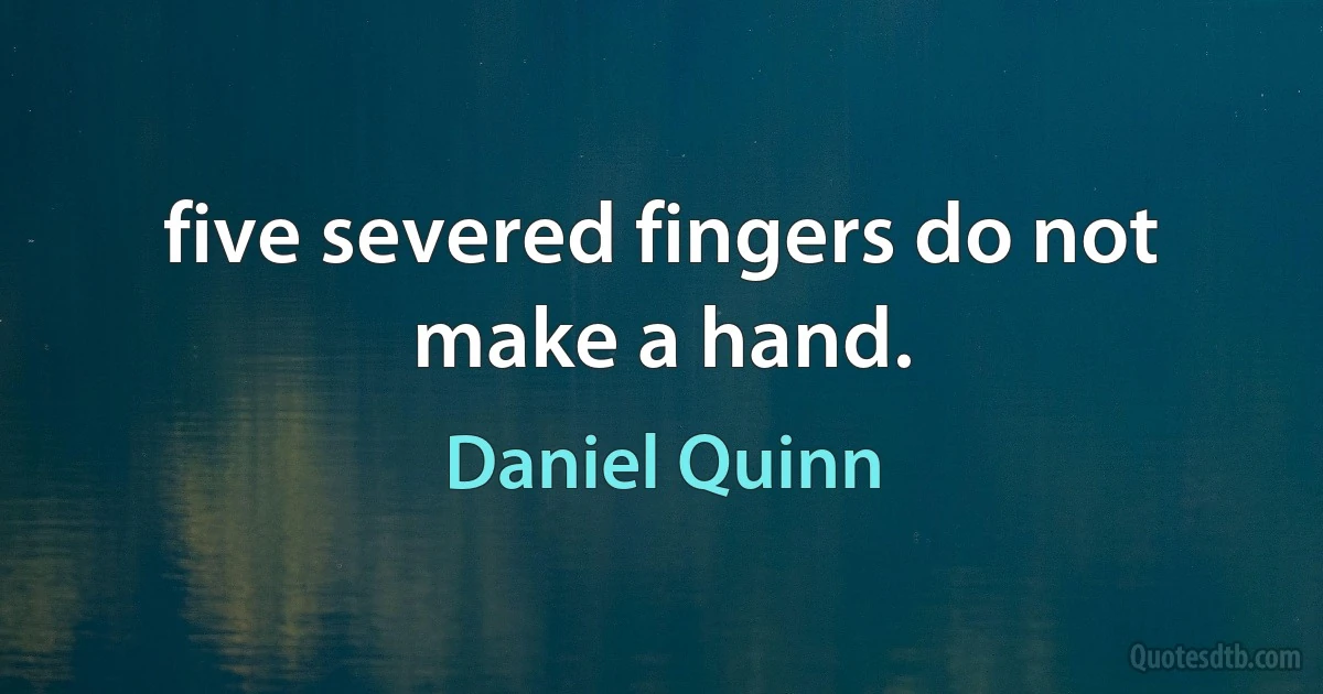 five severed fingers do not make a hand. (Daniel Quinn)