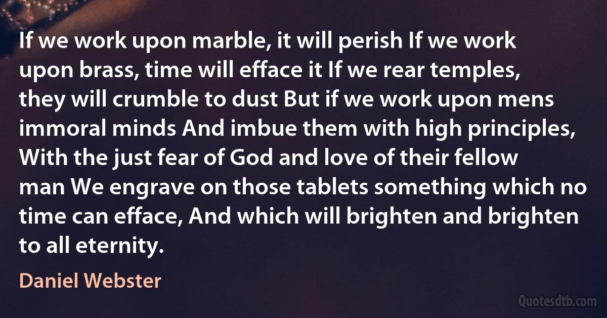 If we work upon marble, it will perish If we work upon brass, time will efface it If we rear temples, they will crumble to dust But if we work upon mens immoral minds And imbue them with high principles, With the just fear of God and love of their fellow man We engrave on those tablets something which no time can efface, And which will brighten and brighten to all eternity. (Daniel Webster)