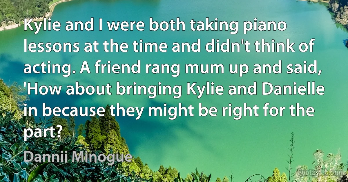 Kylie and I were both taking piano lessons at the time and didn't think of acting. A friend rang mum up and said, 'How about bringing Kylie and Danielle in because they might be right for the part? (Dannii Minogue)