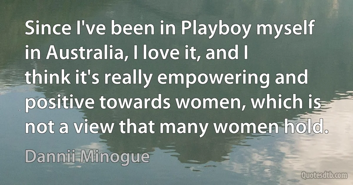 Since I've been in Playboy myself in Australia, I love it, and I think it's really empowering and positive towards women, which is not a view that many women hold. (Dannii Minogue)