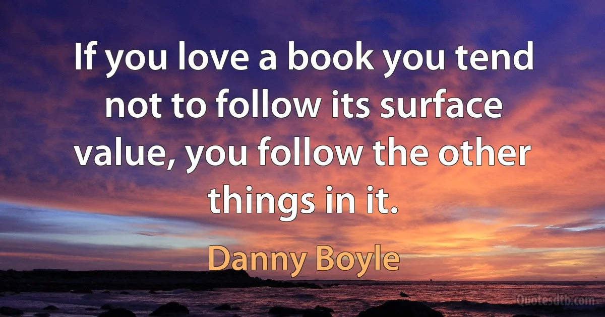 If you love a book you tend not to follow its surface value, you follow the other things in it. (Danny Boyle)