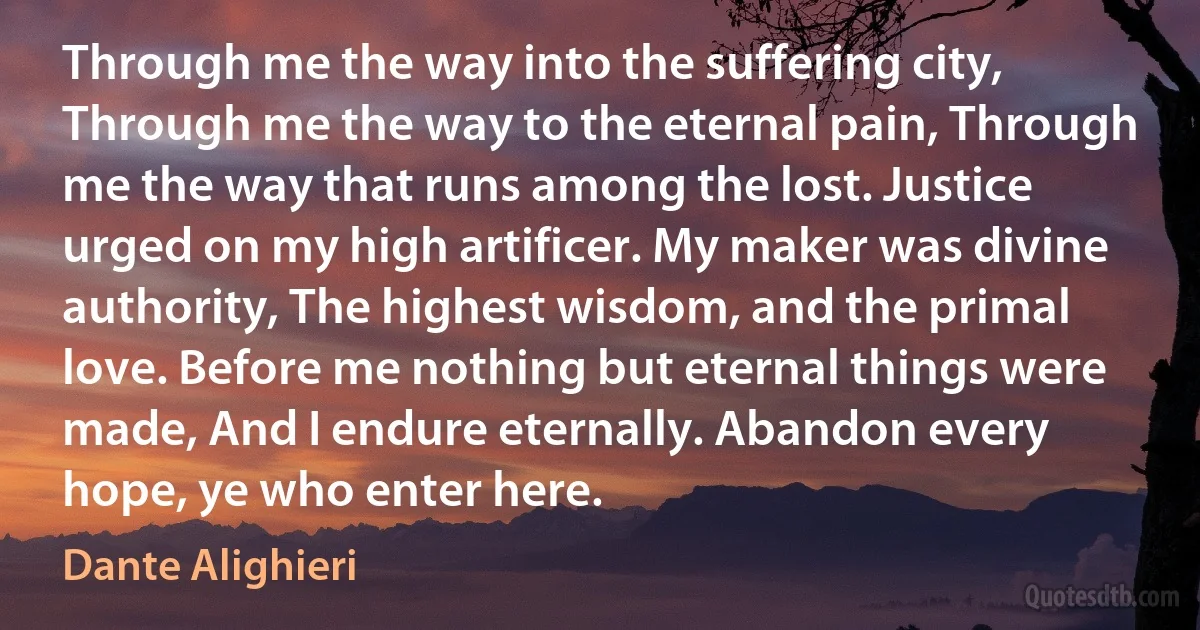 Through me the way into the suffering city, Through me the way to the eternal pain, Through me the way that runs among the lost. Justice urged on my high artificer. My maker was divine authority, The highest wisdom, and the primal love. Before me nothing but eternal things were made, And I endure eternally. Abandon every hope, ye who enter here. (Dante Alighieri)