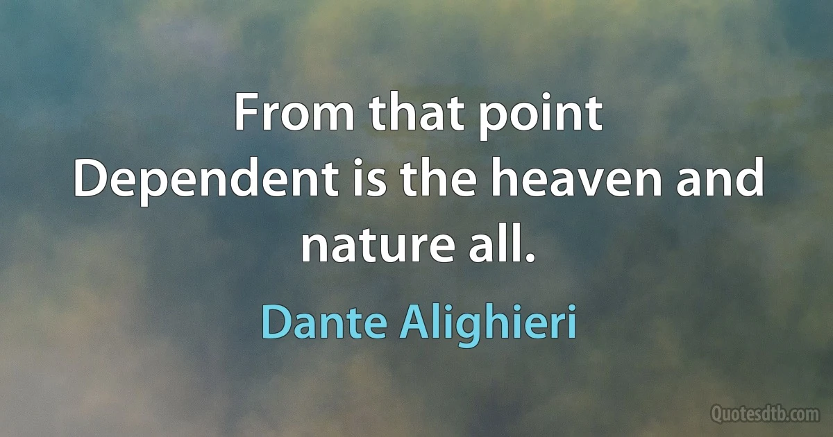 From that point
Dependent is the heaven and nature all. (Dante Alighieri)