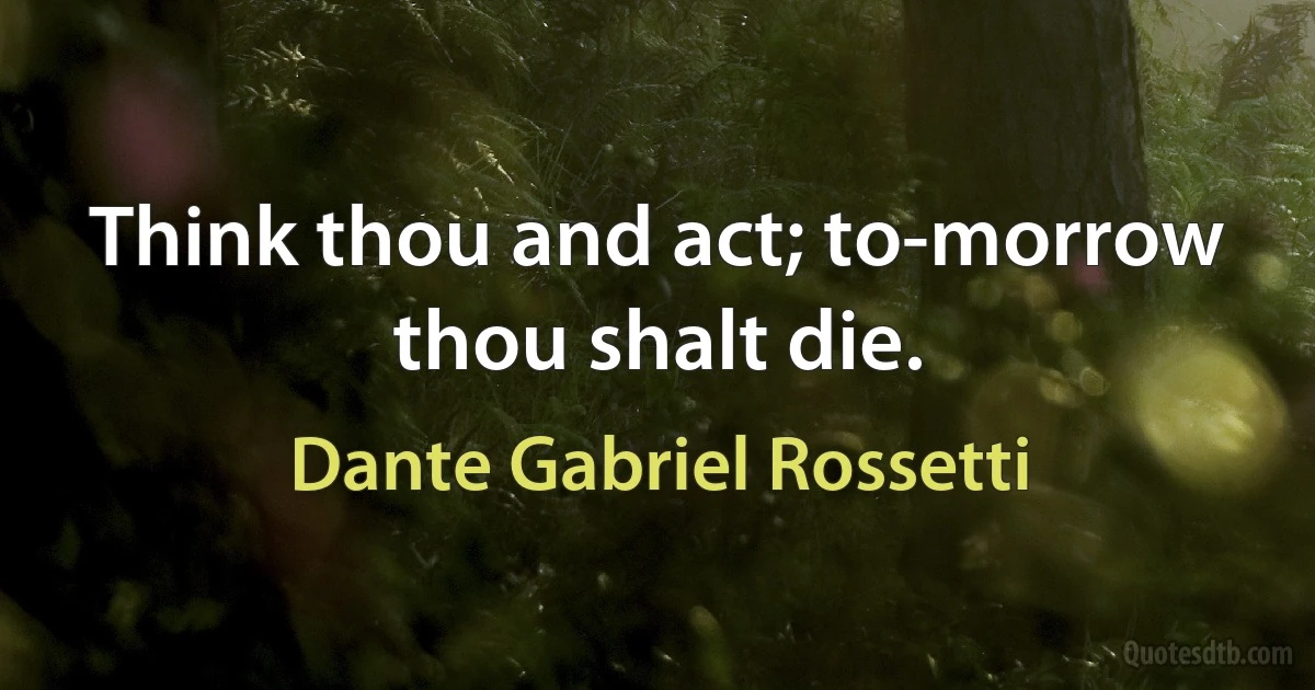 Think thou and act; to-morrow thou shalt die. (Dante Gabriel Rossetti)