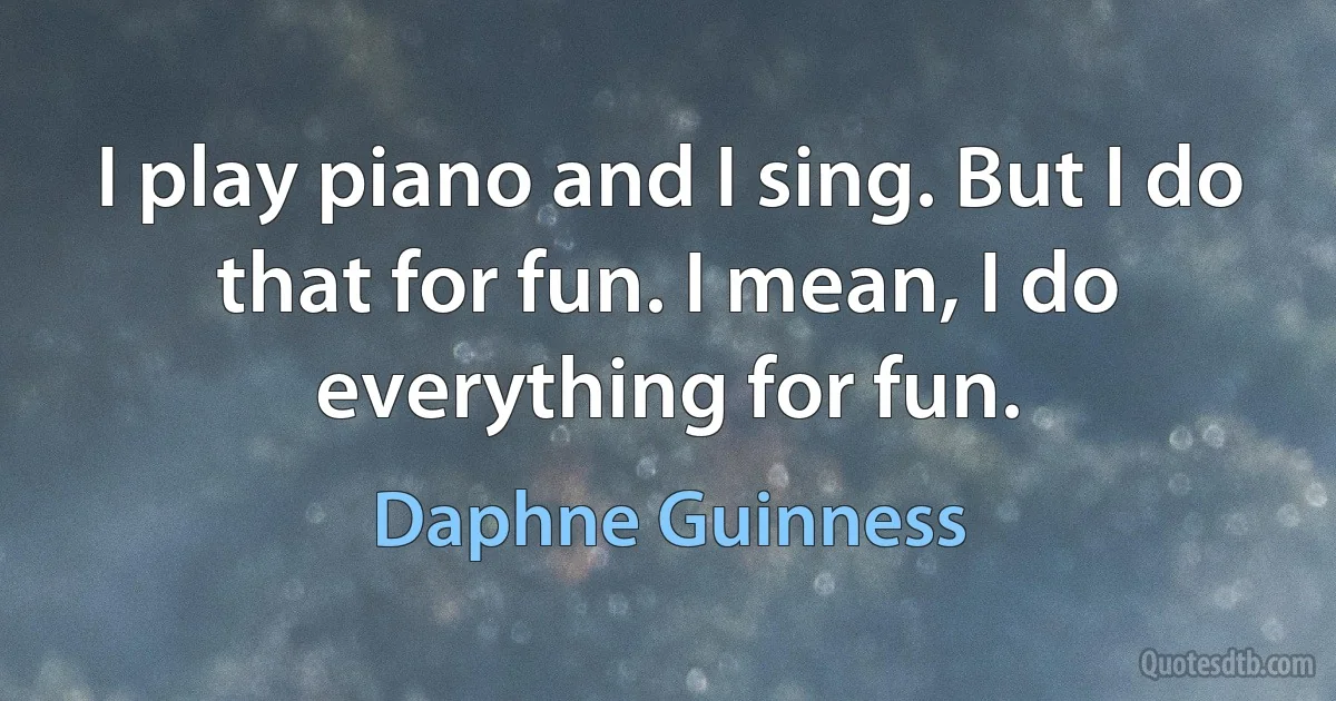 I play piano and I sing. But I do that for fun. I mean, I do everything for fun. (Daphne Guinness)